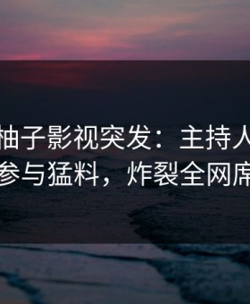 爆料！柚子影视突发：主持人在深夜被曝曾参与猛料，炸裂全网席卷全网