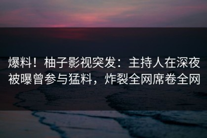 爆料！柚子影视突发：主持人在深夜被曝曾参与猛料，炸裂全网席卷全网