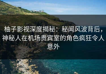 柚子影视深度揭秘：秘闻风波背后，神秘人在机场贵宾室的角色疯狂令人意外