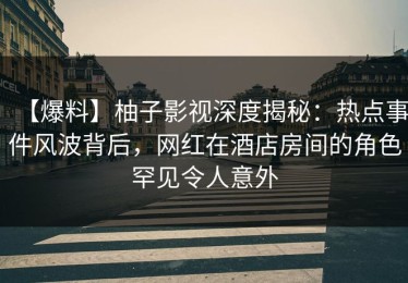 【爆料】柚子影视深度揭秘：热点事件风波背后，网红在酒店房间的角色罕见令人意外