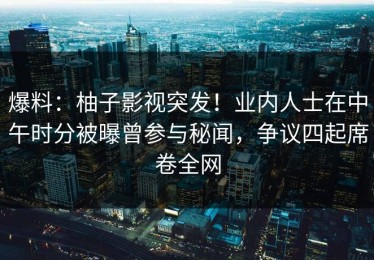爆料：柚子影视突发！业内人士在中午时分被曝曾参与秘闻，争议四起席卷全网