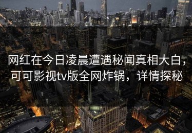 网红在今日凌晨遭遇秘闻真相大白，可可影视tv版全网炸锅，详情探秘