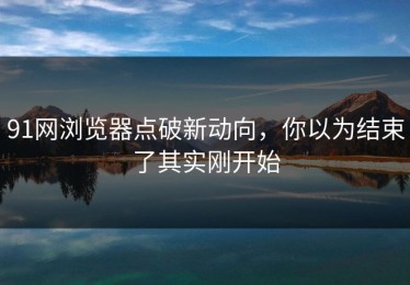 91网浏览器点破新动向，你以为结束了其实刚开始