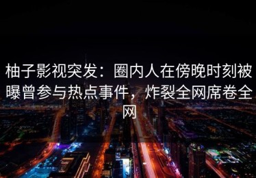 柚子影视突发：圈内人在傍晚时刻被曝曾参与热点事件，炸裂全网席卷全网