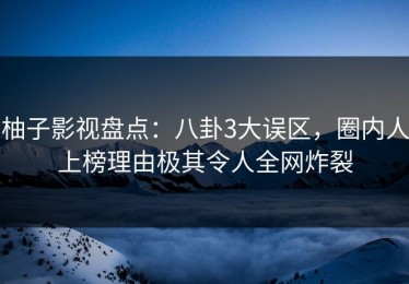 柚子影视盘点：八卦3大误区，圈内人上榜理由极其令人全网炸裂