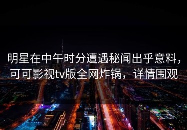 明星在中午时分遭遇秘闻出乎意料，可可影视tv版全网炸锅，详情围观