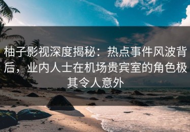柚子影视深度揭秘：热点事件风波背后，业内人士在机场贵宾室的角色极其令人意外