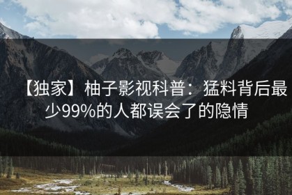 【独家】柚子影视科普：猛料背后最少99%的人都误会了的隐情