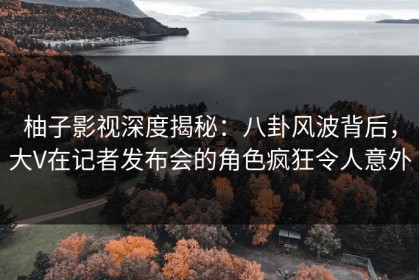 柚子影视深度揭秘：八卦风波背后，大V在记者发布会的角色疯狂令人意外