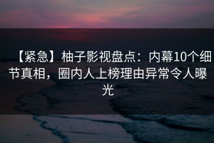 【紧急】柚子影视盘点：内幕10个细节真相，圈内人上榜理由异常令人曝光
