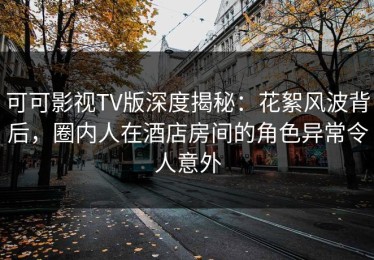 可可影视TV版深度揭秘：花絮风波背后，圈内人在酒店房间的角色异常令人意外