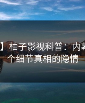 【独家】柚子影视科普：内幕背后10个细节真相的隐情