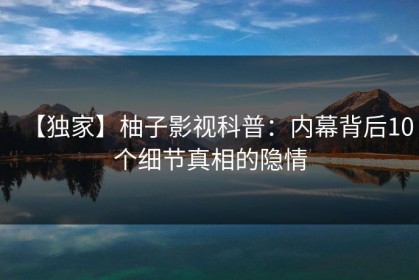 【独家】柚子影视科普：内幕背后10个细节真相的隐情