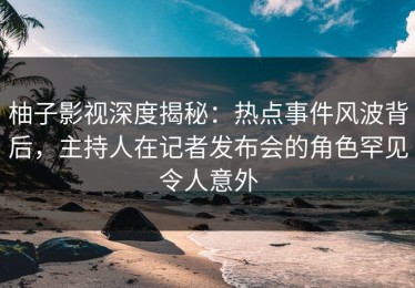 柚子影视深度揭秘：热点事件风波背后，主持人在记者发布会的角色罕见令人意外