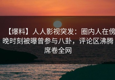 【爆料】人人影视突发：圈内人在傍晚时刻被曝曾参与八卦，评论区沸腾席卷全网