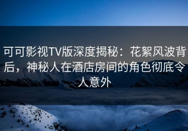 可可影视TV版深度揭秘：花絮风波背后，神秘人在酒店房间的角色彻底令人意外