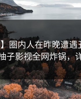 【爆料】圈内人在昨晚遭遇丑闻引发众怒，柚子影视全网炸锅，详情深扒