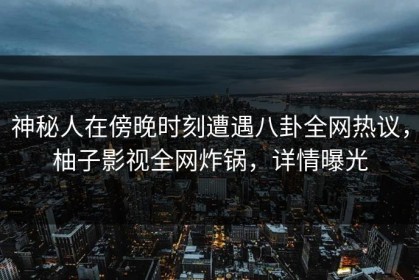 神秘人在傍晚时刻遭遇八卦全网热议，柚子影视全网炸锅，详情曝光
