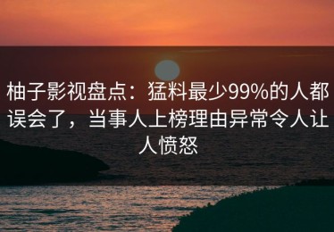 柚子影视盘点：猛料最少99%的人都误会了，当事人上榜理由异常令人让人愤怒