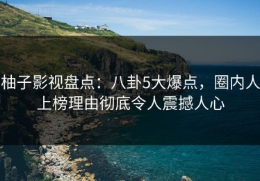 柚子影视盘点：八卦5大爆点，圈内人上榜理由彻底令人震撼人心