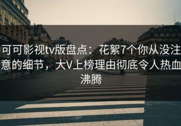 可可影视tv版盘点：花絮7个你从没注意的细节，大V上榜理由彻底令人热血沸腾