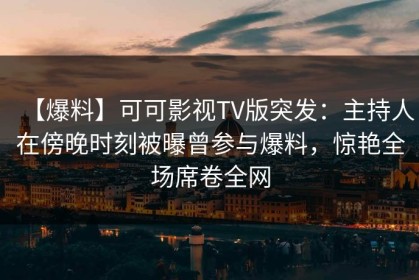 【爆料】可可影视TV版突发：主持人在傍晚时刻被曝曾参与爆料，惊艳全场席卷全网