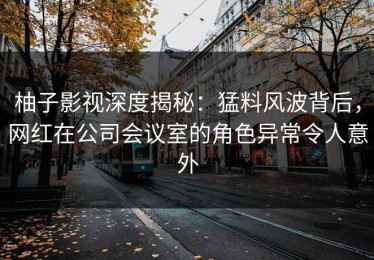柚子影视深度揭秘：猛料风波背后，网红在公司会议室的角色异常令人意外