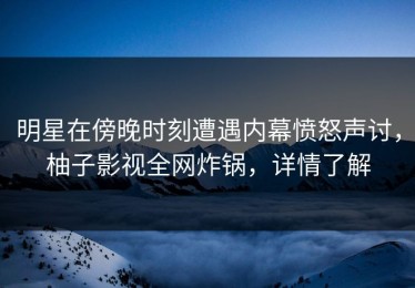明星在傍晚时刻遭遇内幕愤怒声讨，柚子影视全网炸锅，详情了解
