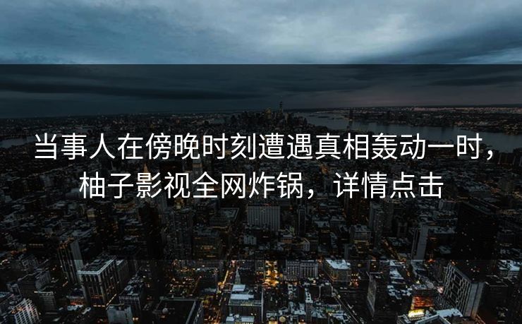 当事人在傍晚时刻遭遇真相轰动一时，柚子影视全网炸锅，详情点击