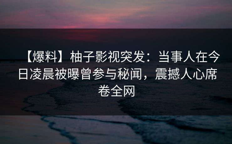 【爆料】柚子影视突发：当事人在今日凌晨被曝曾参与秘闻，震撼人心席卷全网