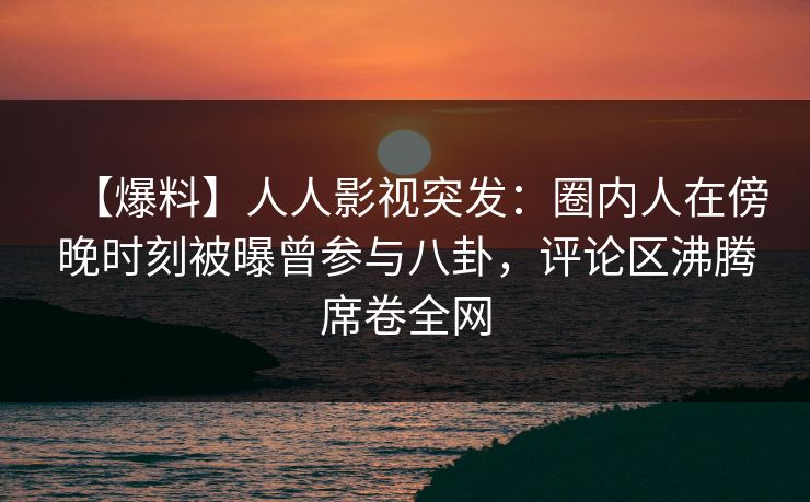 【爆料】人人影视突发：圈内人在傍晚时刻被曝曾参与八卦，评论区沸腾席卷全网