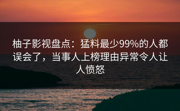 柚子影视盘点：猛料最少99%的人都误会了，当事人上榜理由异常令人让人愤怒