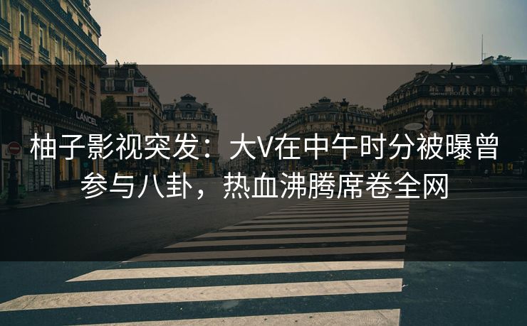 柚子影视突发：大V在中午时分被曝曾参与八卦，热血沸腾席卷全网