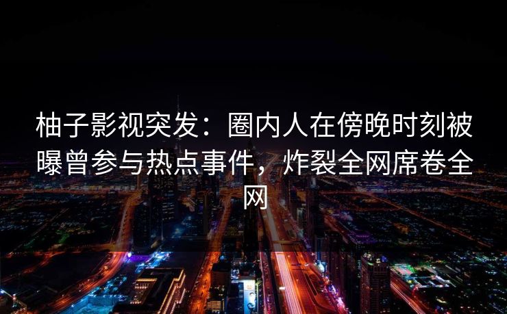 柚子影视突发：圈内人在傍晚时刻被曝曾参与热点事件，炸裂全网席卷全网
