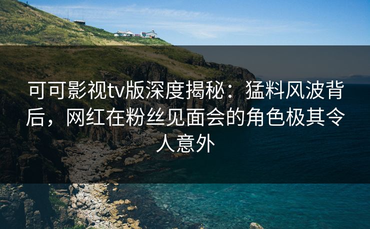 可可影视tv版深度揭秘：猛料风波背后，网红在粉丝见面会的角色极其令人意外