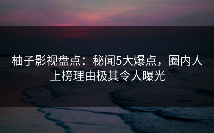 柚子影视盘点：秘闻5大爆点，圈内人上榜理由极其令人曝光