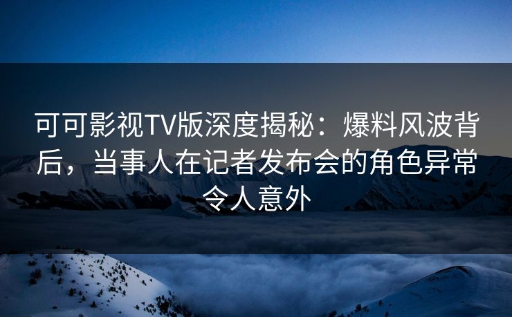 可可影视TV版深度揭秘：爆料风波背后，当事人在记者发布会的角色异常令人意外