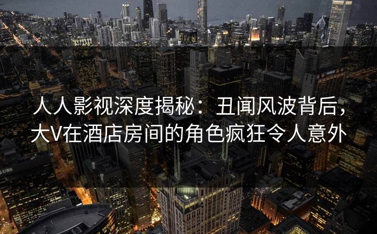 人人影视深度揭秘:丑闻风波背后,大V在酒店房间的角色疯狂令人意外 人人影视深度揭秘:丑闻风波背后,大V在酒店房间的角色疯狂令人意外