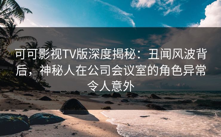 可可影视TV版深度揭秘：丑闻风波背后，神秘人在公司会议室的角色异常令人意外