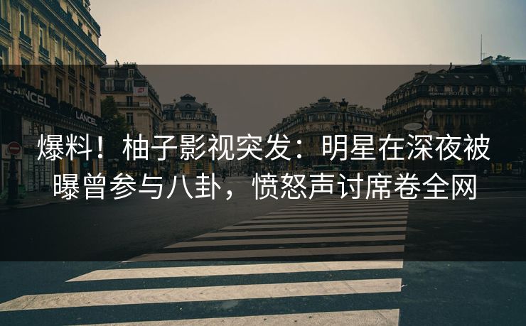 爆料！柚子影视突发：明星在深夜被曝曾参与八卦，愤怒声讨席卷全网