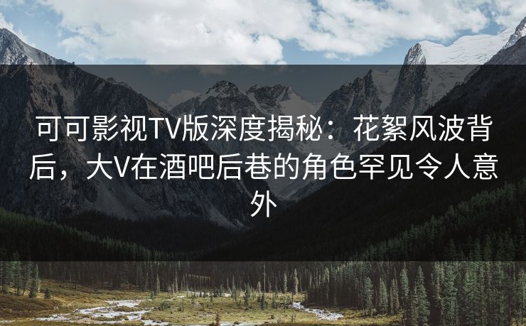 可可影视TV版深度揭秘：花絮风波背后，大V在酒吧后巷的角色罕见令人意外