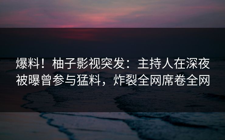 爆料！柚子影视突发：主持人在深夜被曝曾参与猛料，炸裂全网席卷全网