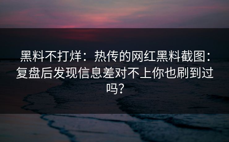 黑料不打烊：热传的网红黑料截图：复盘后发现信息差对不上你也刷到过吗？