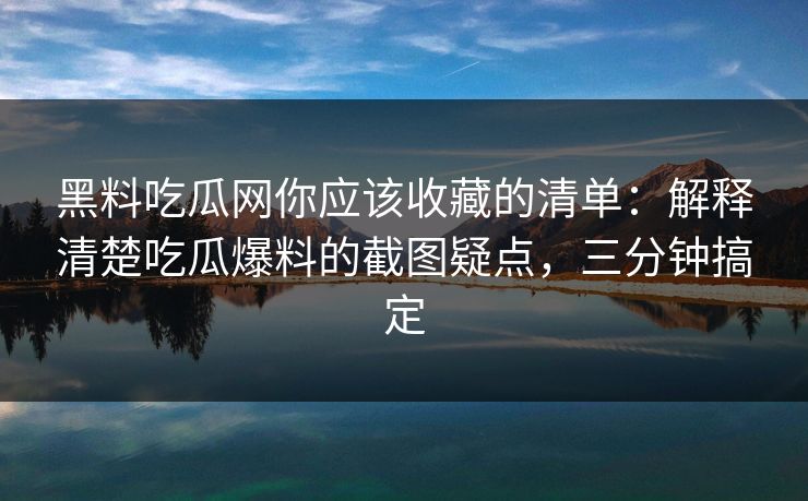 黑料吃瓜网你应该收藏的清单：解释清楚吃瓜爆料的截图疑点，三分钟搞定