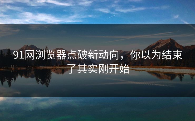91网浏览器点破新动向，你以为结束了其实刚开始