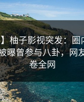 【爆料】柚子影视突发：圈内人在傍晚时刻被曝曾参与八卦，网友炸锅席卷全网