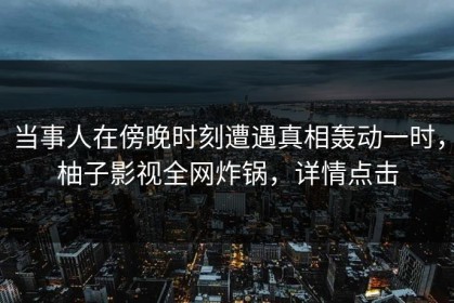 当事人在傍晚时刻遭遇真相轰动一时，柚子影视全网炸锅，详情点击