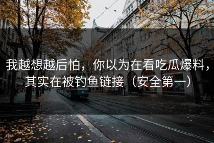 我越想越后怕，你以为在看吃瓜爆料，其实在被钓鱼链接（安全第一）