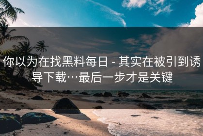 你以为在找黑料每日 - 其实在被引到诱导下载…最后一步才是关键