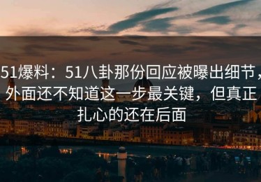 51爆料：51八卦那份回应被曝出细节，外面还不知道这一步最关键，但真正扎心的还在后面